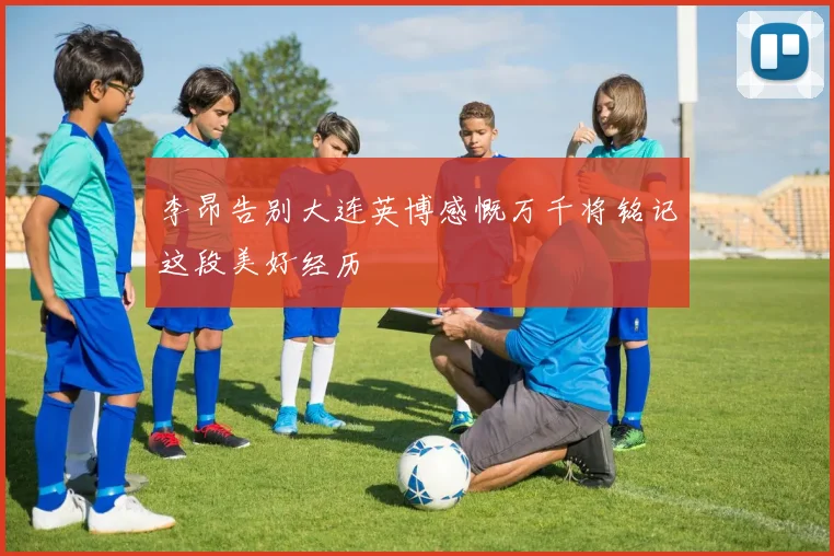 李昂告别大连英博感慨万千将铭记这段美好经历