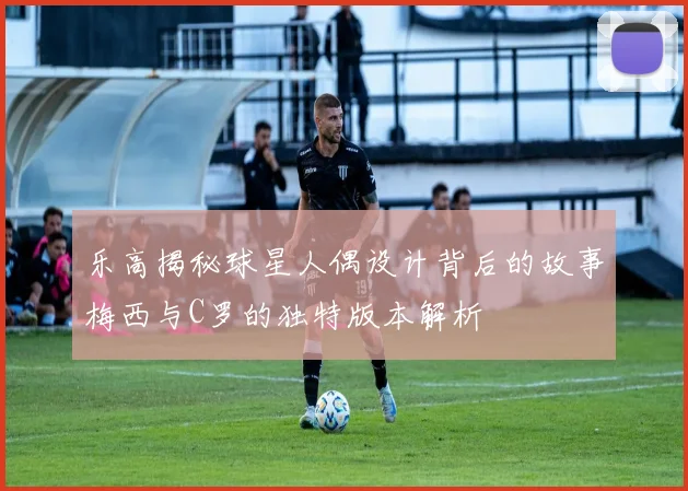 乐高揭秘球星人偶设计背后的故事梅西与C罗的独特版本解析