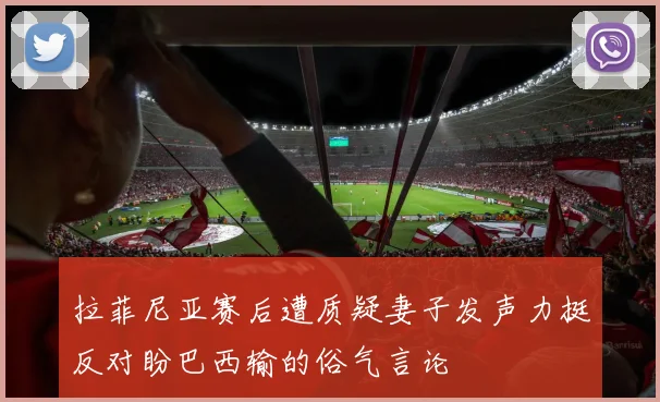 拉菲尼亚赛后遭质疑妻子发声力挺反对盼巴西输的俗气言论