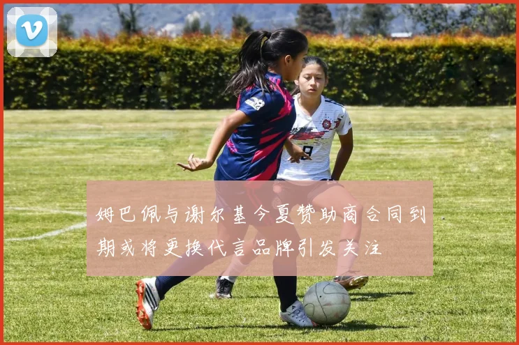 姆巴佩与谢尔基今夏赞助商合同到期或将更换代言品牌引发关注