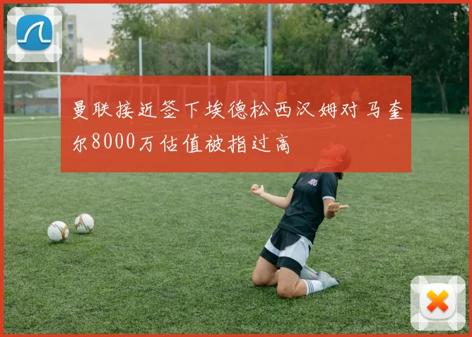 曼联接近签下埃德松西汉姆对马奎尔8000万估值被指过高