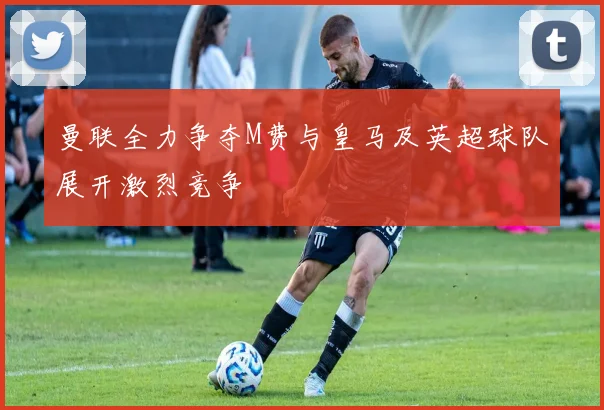 曼联全力争夺M费与皇马及英超球队展开激烈竞争