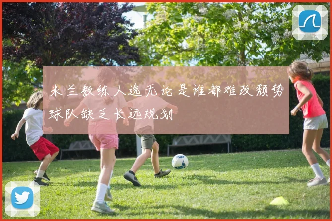 米兰教练人选无论是谁都难改颓势球队缺乏长远规划