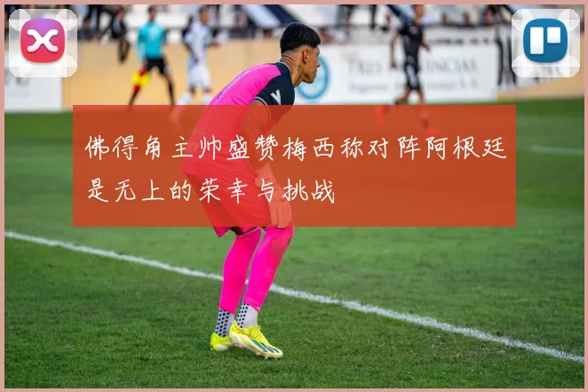 佛得角主帅盛赞梅西称对阵阿根廷是无上的荣幸与挑战