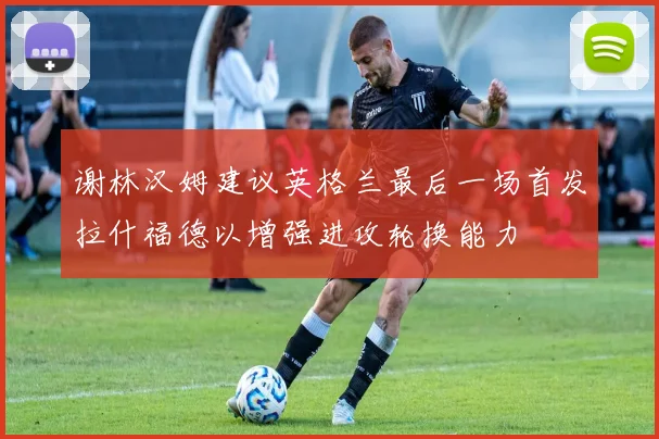 谢林汉姆建议英格兰最后一场首发拉什福德以增强进攻轮换能力