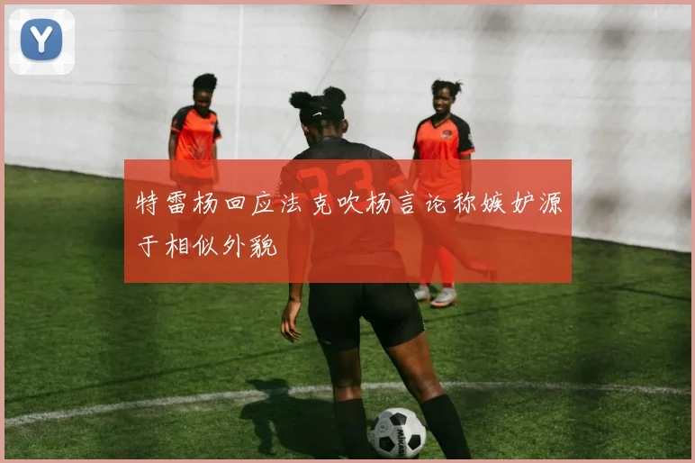 特雷杨回应法克吹杨言论称嫉妒源于相似外貌