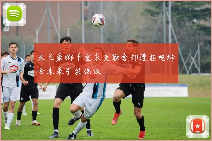 米兰豪掷千金求克勒舍却遭拒绝转会未果引发热议