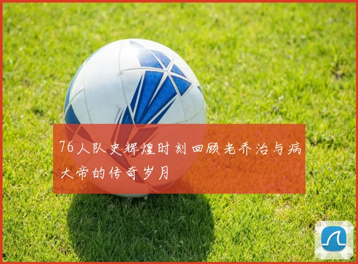 76人队史辉煌时刻回顾老乔治与病大帝的传奇岁月