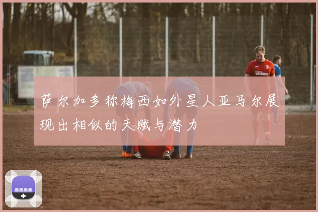 萨尔加多称梅西如外星人亚马尔展现出相似的天赋与潜力