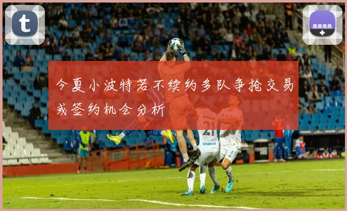 今夏小波特若不续约多队争抢交易或签约机会分析