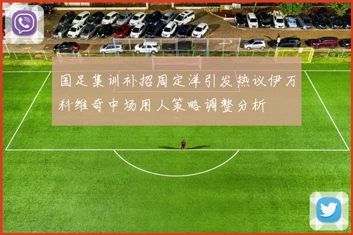 国足集训补招周定洋引发热议伊万科维奇中场用人策略调整分析