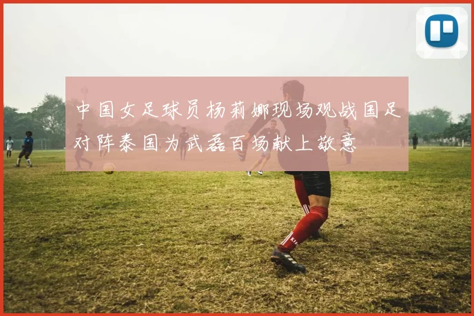 中国女足球员杨莉娜现场观战国足对阵泰国为武磊百场献上敬意