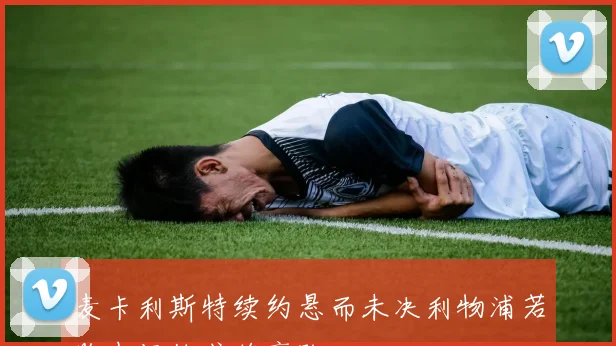 麦卡利斯特续约悬而未决利物浦若购中场他或将离队